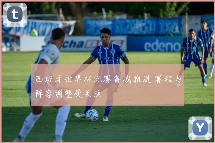 西班牙世界杯比赛备战推进 赛程与阵容调整受关注