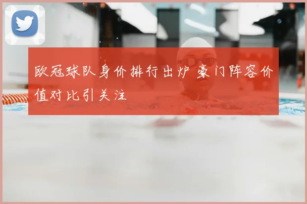 欧冠球队身价排行出炉 豪门阵容价值对比引关注