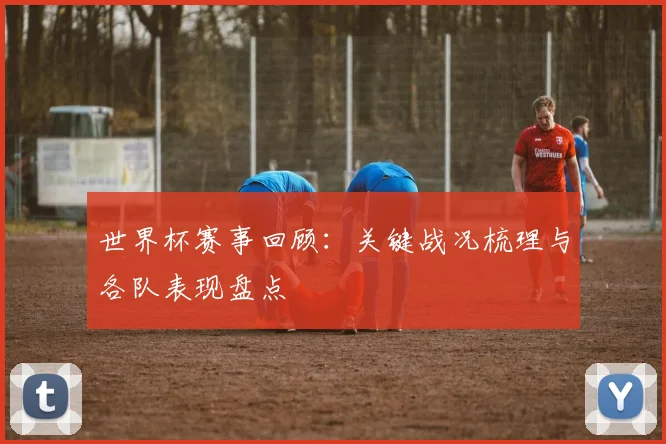 世界杯赛事回顾:关键战况梳理与各队表现盘点